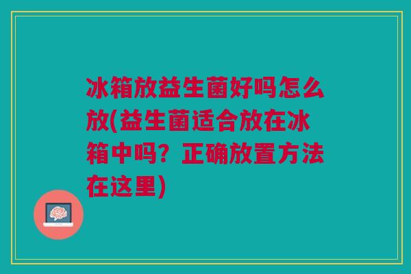 冰箱放益生菌好吗怎么放(益生菌适合放在冰箱中吗？正确放置方法在这里)
