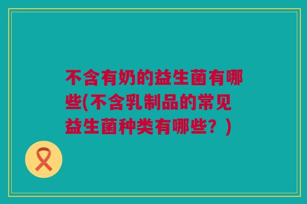 不含有奶的益生菌有哪些(不含乳制品的常见益生菌种类有哪些？)