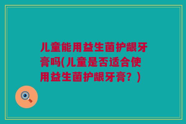 儿童能用益生菌护龈牙膏吗(儿童是否适合使用益生菌护龈牙膏？)