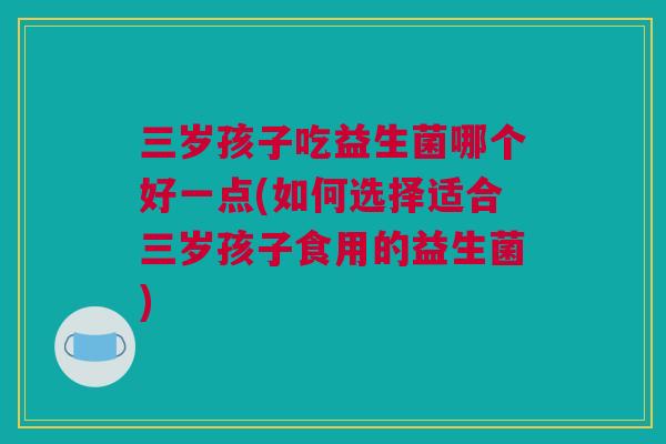 三岁孩子吃益生菌哪个好一点(如何选择适合三岁孩子食用的益生菌)