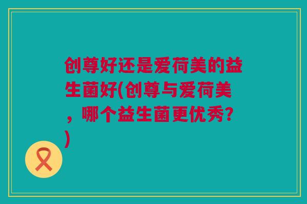 创尊好还是爱荷美的益生菌好(创尊与爱荷美，哪个益生菌更优秀？)