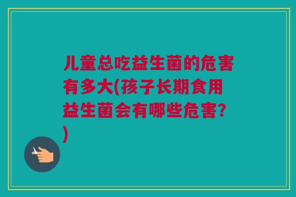 儿童总吃益生菌的危害有多大(孩子长期食用益生菌会有哪些危害？)