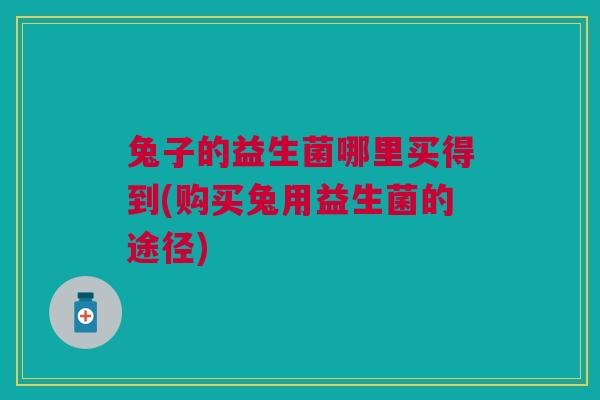 兔子的益生菌哪里买得到(购买兔用益生菌的途径)