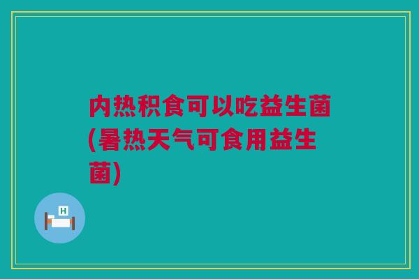 内热积食可以吃益生菌(暑热天气可食用益生菌)