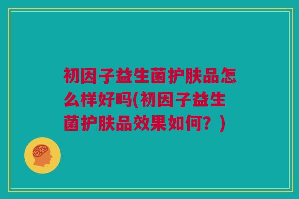 初因子益生菌护肤品怎么样好吗(初因子益生菌护肤品效果如何？)