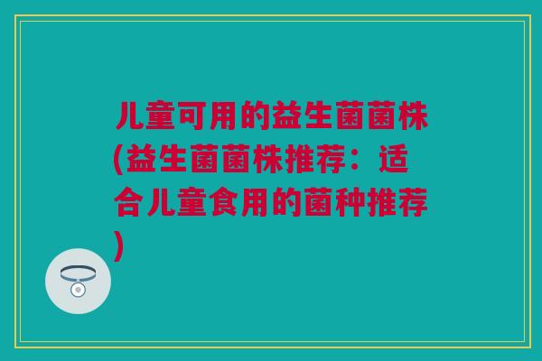 儿童可用的益生菌菌株(益生菌菌株推荐：适合儿童食用的菌种推荐)