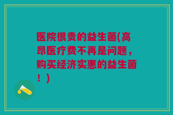医院很贵的益生菌(高昂医疗费不再是问题，购买经济实惠的益生菌！)