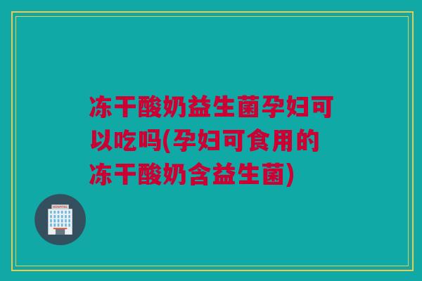 冻干酸奶益生菌孕妇可以吃吗(孕妇可食用的冻干酸奶含益生菌)