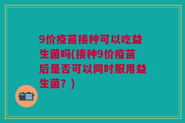 9价疫苗接种可以吃益生菌吗(接种9价疫苗后是否可以同时服用益生菌？)