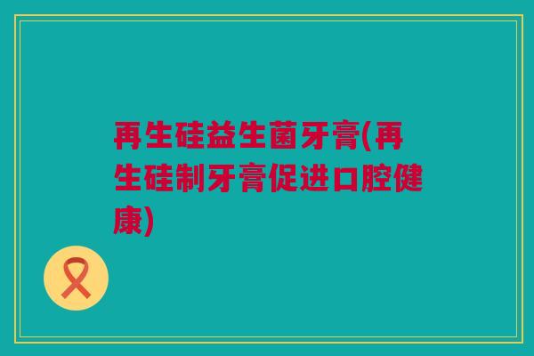 再生硅益生菌牙膏(再生硅制牙膏促进口腔健康)