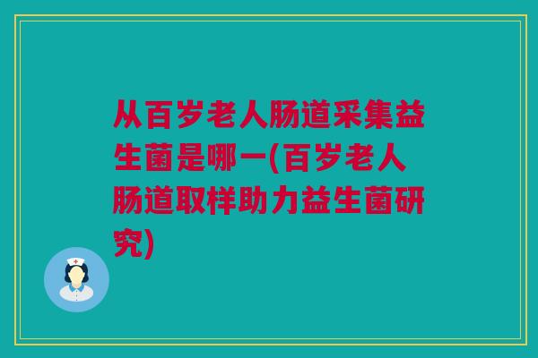 从百岁老人肠道采集益生菌是哪一(百岁老人肠道取样助力益生菌研究)