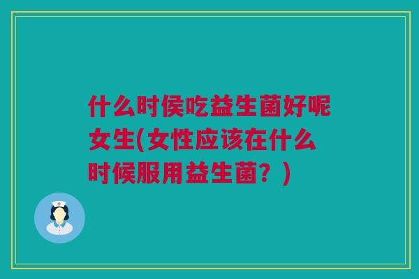 什么时侯吃益生菌好呢女生(女性应该在什么时候服用益生菌？)