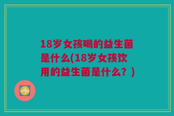 18岁女孩喝的益生菌是什么(18岁女孩饮用的益生菌是什么？)