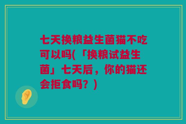 七天换粮益生菌猫不吃可以吗(「换粮试益生菌」七天后，你的猫还会拒食吗？)