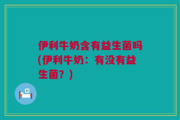 伊利牛奶含有益生菌吗(伊利牛奶：有没有益生菌？)