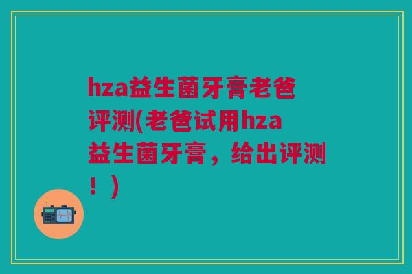 hza益生菌牙膏老爸评测(老爸试用hza益生菌牙膏，给出评测！)