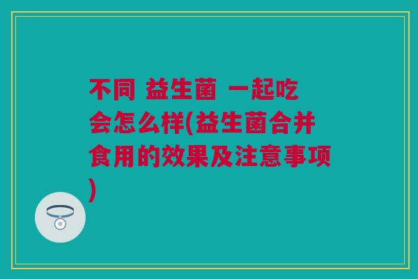 不同 益生菌 一起吃会怎么样(益生菌合并食用的效果及注意事项)