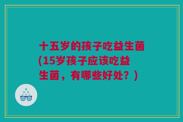 十五岁的孩子吃益生菌(15岁孩子应该吃益生菌，有哪些好处？)