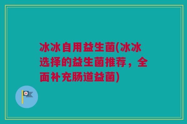 冰冰自用益生菌(冰冰选择的益生菌推荐，全面补充肠道益菌)