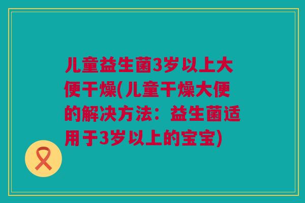 儿童益生菌3岁以上大便干燥(儿童干燥大便的解决方法：益生菌适用于3岁以上的宝宝)