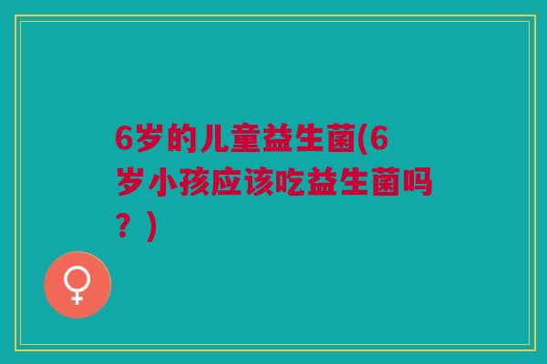 6岁的儿童益生菌(6岁小孩应该吃益生菌吗？)