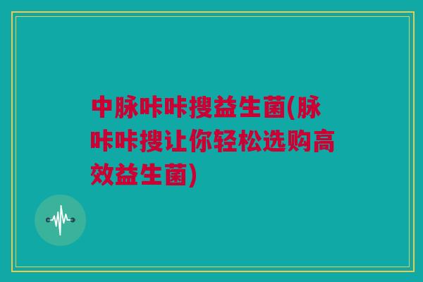 中脉咔咔搜益生菌(脉咔咔搜让你轻松选购高效益生菌)