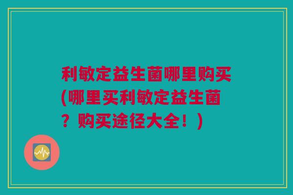 利敏定益生菌哪里购买(哪里买利敏定益生菌？购买途径大全！)