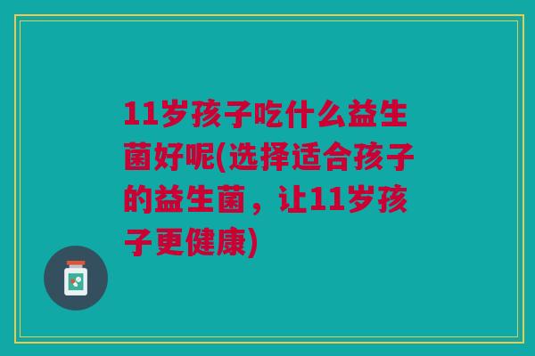 11岁孩子吃什么益生菌好呢(选择适合孩子的益生菌，让11岁孩子更健康)