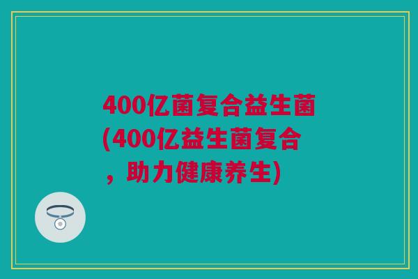 400亿菌复合益生菌(400亿益生菌复合，助力健康养生)