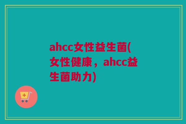 ahcc女性益生菌(女性健康，ahcc益生菌助力)