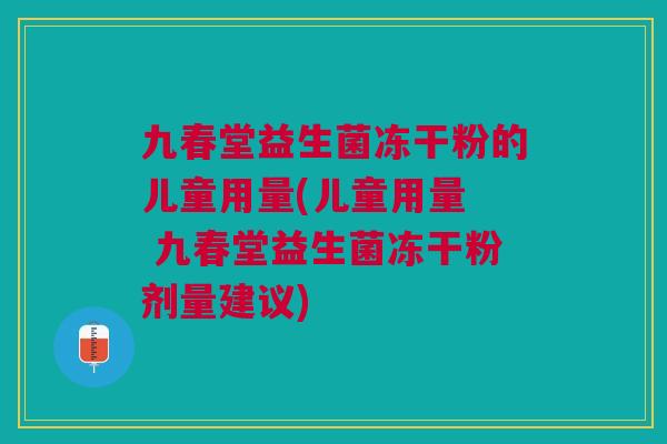 九春堂益生菌冻干粉的儿童用量(儿童用量  九春堂益生菌冻干粉剂量建议)