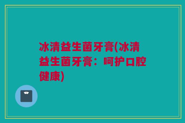 冰清益生菌牙膏(冰清益生菌牙膏：呵护口腔健康)