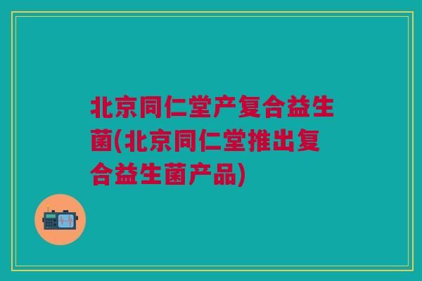 北京同仁堂产复合益生菌(北京同仁堂推出复合益生菌产品)