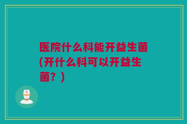 医院什么科能开益生菌(开什么科可以开益生菌？)