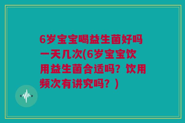 6岁宝宝喝益生菌好吗一天几次(6岁宝宝饮用益生菌合适吗？饮用频次有讲究吗？)