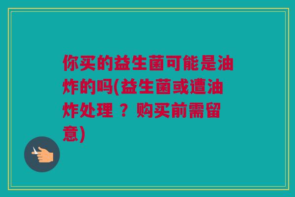 你买的益生菌可能是油炸的吗(益生菌或遭油炸处理 ？购买前需留意)