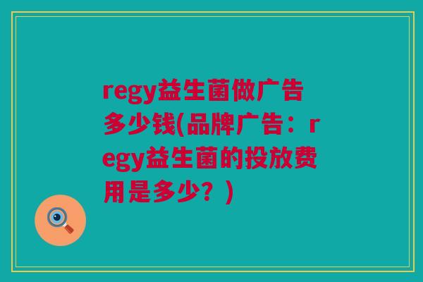regy益生菌做广告多少钱(品牌广告：regy益生菌的投放费用是多少？)