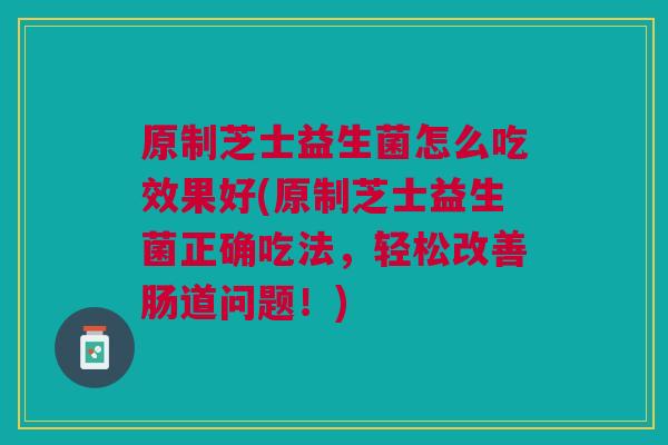 原制芝士益生菌怎么吃效果好(原制芝士益生菌正确吃法，轻松改善肠道问题！)