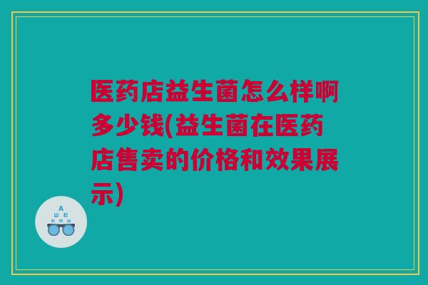 医药店益生菌怎么样啊多少钱(益生菌在医药店售卖的价格和效果展示)
