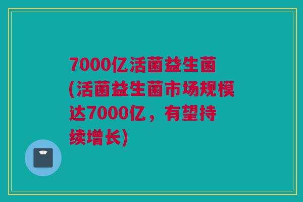 7000亿活菌益生菌(活菌益生菌市场规模达7000亿，有望持续增长)