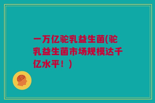 一万亿驼乳益生菌(驼乳益生菌市场规模达千亿水平！)