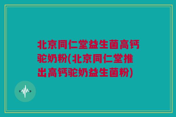 北京同仁堂益生菌高钙驼奶粉(北京同仁堂推出高钙驼奶益生菌粉)