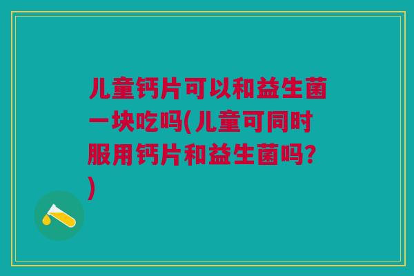 儿童钙片可以和益生菌一块吃吗(儿童可同时服用钙片和益生菌吗？)