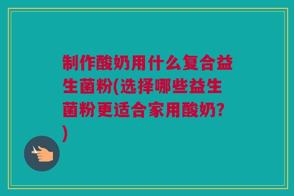 制作酸奶用什么复合益生菌粉(选择哪些益生菌粉更适合家用酸奶？)