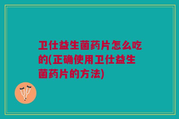 卫仕益生菌药片怎么吃的(正确使用卫仕益生菌药片的方法)