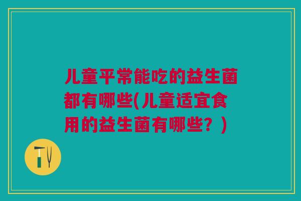 儿童平常能吃的益生菌都有哪些(儿童适宜食用的益生菌有哪些？)