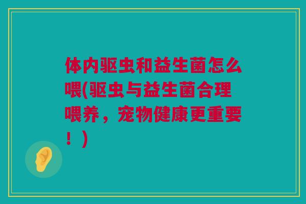 体内驱虫和益生菌怎么喂(驱虫与益生菌合理喂养，宠物健康更重要！)