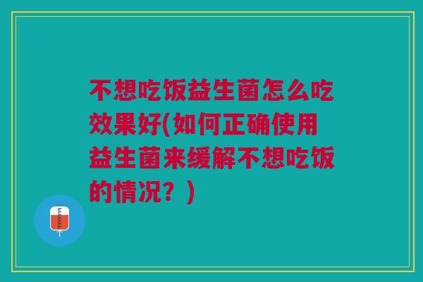 不想吃饭益生菌怎么吃效果好(如何正确使用益生菌来缓解不想吃饭的情况？)