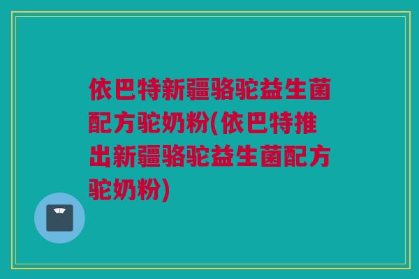 依巴特新疆骆驼益生菌配方驼奶粉(依巴特推出新疆骆驼益生菌配方驼奶粉)