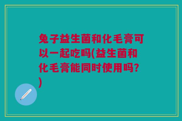 兔子益生菌和化毛膏可以一起吃吗(益生菌和化毛膏能同时使用吗？)